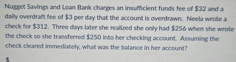 Nugget Savings and Loan Bank charges an insufficient funds fee of $32 and a 
daily overdraft fee of $3 per day that the account is overdrawn. Neela wrote a 
check for $312. Three days later she realized she only had $256 when she wrote 
the check so she transferred $250 into her checking account. Assuming the 
check cleared immediately, what was the balance in her account?
$