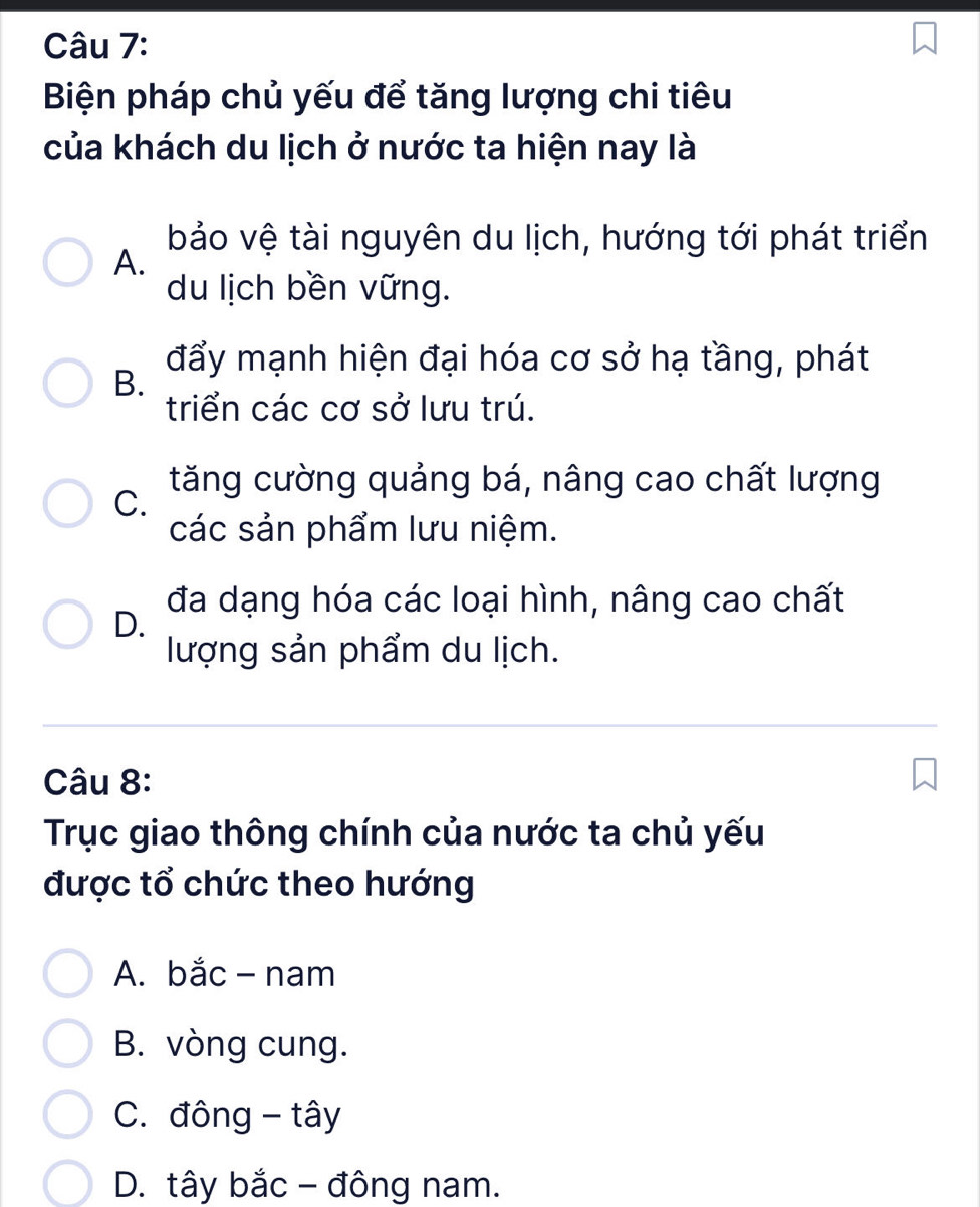 Biện pháp chủ yếu để tăng lượng chi tiêu
của khách du lịch ở nước ta hiện nay là
bảo vệ tài nguyên du lịch, hướng tới phát triển
A.
du lịch bền vững.
đẩy mạnh hiện đại hóa cơ sở hạ tầng, phát
B.
triển các cơ sở lưu trú.
tăng cường quảng bá, nâng cao chất lượng
C.
các sản phẩm lưu niệm.
đa dạng hóa các loại hình, nâng cao chất
D.
lượng sản phẩm du lịch.
Câu 8:
Trục giao thông chính của nước ta chủ yếu
được tổ chức theo hướng
A. bắc - nam
B. vòng cung.
C. đông - tây
D. tây bắc - đông nam.