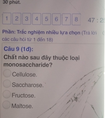 phút.
1 2 3 4 5 6 7 8 47:2
Phần: Trắc nghiệm nhiều lựa chọn (Trả lời
các câu hòi từ 1 đến 18)
Câu 9 (1đ):
Chất nào sau đây thuộc loại
monosaccharide?
Cellulose.
Saccharose.
Fructose.
Maltose.