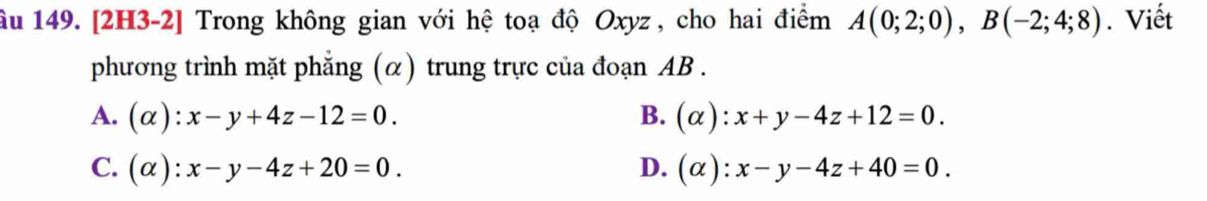 âu 149. [2H3-2] Trong không gian với hệ toạ độ Oxyz, cho hai điểm A(0;2;0), B(-2;4;8). Viết
phương trình mặt phẳng (α) trung trực của đoạn AB.
A. (alpha ):x-y+4z-12=0. B. (alpha ):x+y-4z+12=0.
C. (alpha ):x-y-4z+20=0. D. (alpha ):x-y-4z+40=0.