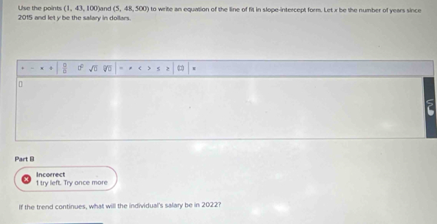 Use the points (1,43,100) and (5,48,500) to write an equation of the line of fit in slope-intercept form. Let x be the number of years since
2015 and let y be the salary in dollars. 
 □ /□   sqrt(0) 、 *