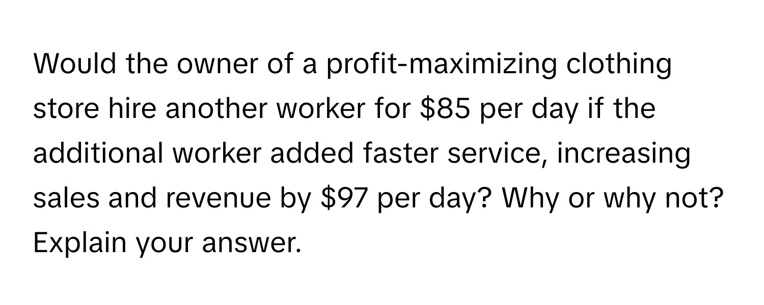 Would the owner of a profit-maximizing clothing store hire another worker for $85 per day if the additional worker added faster service, increasing sales and revenue by $97 per day? Why or why not? Explain your answer.