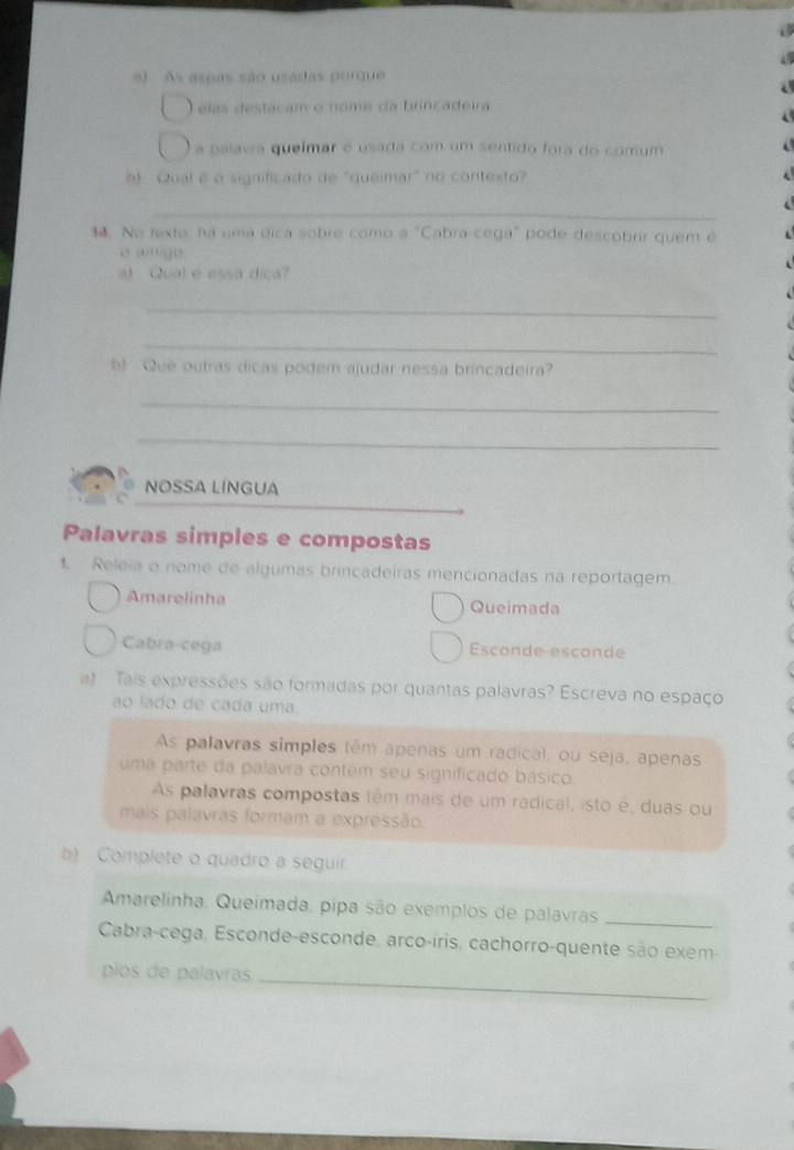 As aspas são usadas porque
elas destacam o nome da brincadeira
a palavra queímar é usada com um sentido fora do comum
6 Qual é o significado de "queimar" no contexto?
_
. Ne texte, há uma dica sobre como a "Cabra-cega" pode descobrir quem é
e amige.
a) Qual é essa dica?
_
_
b) Que outras dicas podem ajudar nessa brincadeira?
_
_
NOSSA LÍNGUA
Palavras simples e compostas
1. Releia o nome de algumas brincadeiras mencionadas na reportagem.
Amarelinha Queimada
Cabra-cega Esconde-esconde
a) Tais expressões são formadas por quantas palavras? Escreva no espaço
ao lado de cada uma.
As palavras simples têm apenas um radical, ou seja, apenas
uma parte da palavra contem seu significado básico.
As palavras compostas têm mais de um radical, isto é, duas ou
mais palavras formam a expressão.
b) Complete o quadro a seguir.
Amarelinha, Queímada, pipa são exemplos de palavras
_
Cabra-cega, Esconde-esconde, arco-íris, cachorro-quente são exem-
piós de palavras
_