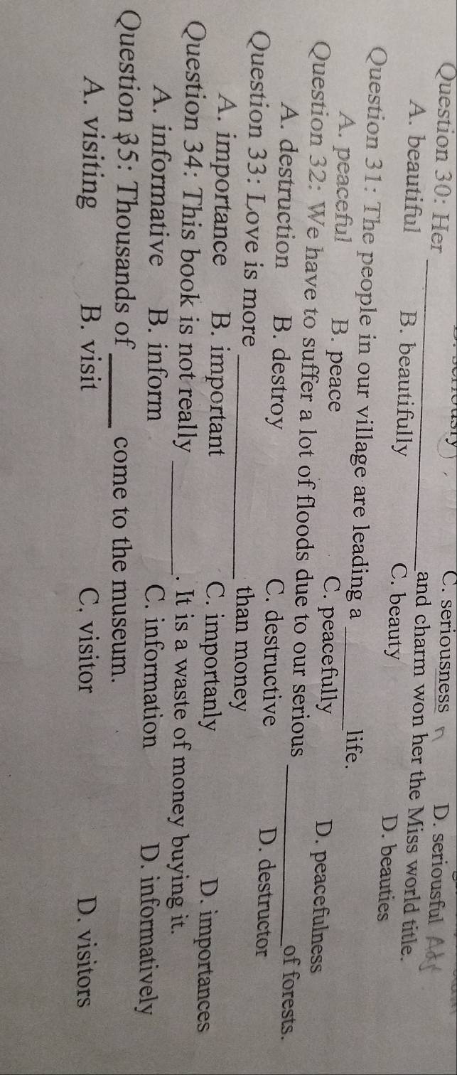 C. seriousness D. seriousful
Question 30: Her _and charm won her the Miss world title.
A. beautiful B. beautifully C. beauty D. beauties
Question 31: The people in our village are leading a _life.
A. peaceful B. peace C. peacefully D. peacefulness
Question 32: We have to suffer a lot of floods due to our serious _of forests.
A. destruction B. destroy C. destructive D. destructor
Question 33: Love is more _than money
A. importance B. important C. importanly D. importances
Question 34: This book is not really _. It is a waste of money buying it.
A. informative B. inform C. information D. informatively
Question 35: Thousands of_ come to the museum.
A. visiting B. visit C. visitor D. visitors