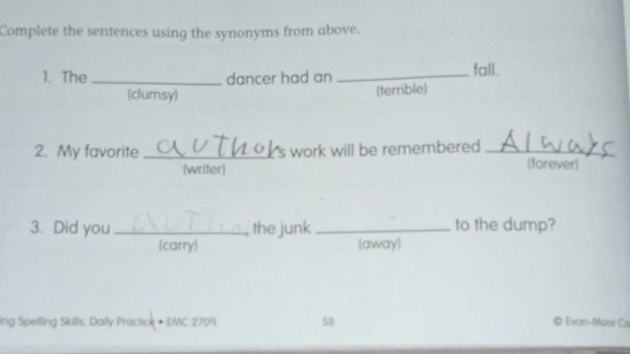 Complete the sentences using the synonyms from above.
1. The _dancer had an _fall.
(clumsy)
(terrible)
2. My favorite _S work will be remembered _(forever)
(writer)
3. Did you _the junk _to the dump?
carry) (away)
ing Spelling Skills, Dally Practice • EMC 2709 58
© Evan-Moor Ca