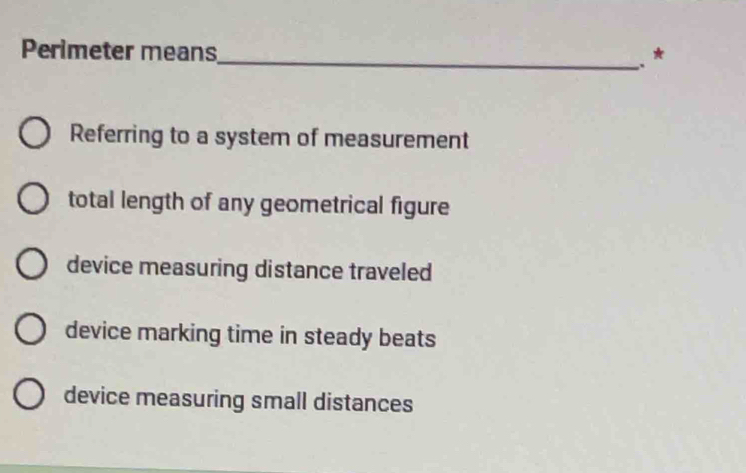 Perimeter means
_, *
Referring to a system of measurement
total length of any geometrical figure
device measuring distance traveled
device marking time in steady beats
device measuring small distances