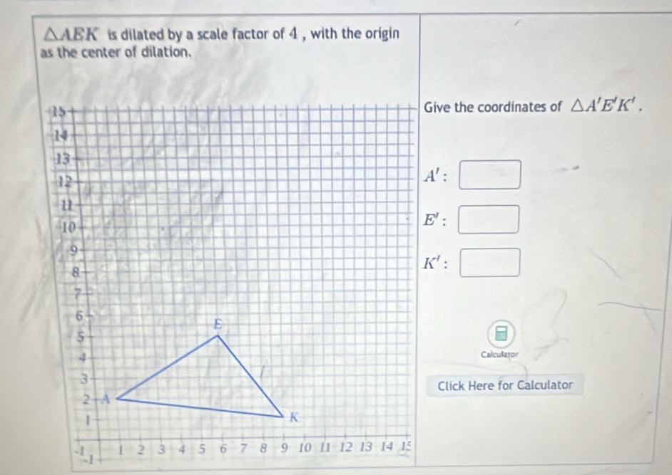 △ AEK is dilated by a scale factor of 4 , with the origin
as the center of dilation.
Give the coordinates of △ A'E'K'.
Calculator
Click Here for Calculator