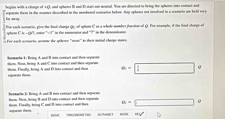 begins with a charge of +Q, and spheres B and D start out neutral. You are directed to bring the spheres into contact and 
separate them in the manner described in the numbered scenarios below. Any spheres not involved in a scenario are held very 
ς far away. 
For each scenario, give the final charge Q of sphere C as a whole-number fraction of Q. For example, if the final charge of
= sphere C is −Q/7, enter “ −1 ” in the numerator and “ 7 ” in the denominator. 
For each scenario, assume the spheres “reset” to their initial charge states. 
Scenario 1: Bring A and B into contact and then separate 
them. Next, bring A and C into contact and then separate Qc=  1/4 Q
them. Finally, bring A and D into contact and then 
separate them. 
Scenario 2: Bring A and B into contact and then separate 
them. Next, bring B and D into contact and then separate 
them. Finally, bring C and D into contact and then Q_c=□ Q
separate them. 
BASIC TRIGONOMETRIC ALPHABET MORE HEL^(p'')