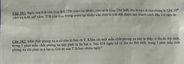 Ngày nay tỉ lệ của U_235 là 0,72% urani tự nhiên, còn lại là U_238. Cho biết chu kì bán rã của chúng là 7,04.10^8
năm và 4,46.10^9 noverset vdrr . Tỉ lệ của U_235 A trong urani tự nhiên vào thời kì trái đất được tạo thánh cách đây 5 tỉ năm là: 
Câu 102: Một chất phóng xạ α có chu kỉ bán rã T. Khảo sát một mẫu chất phóng xạ này ta thấy: ở lần đo thứ nhất, 
trong 1 phút mẫu chất phóng xạ này phát ra 8n hạt α. Sau 414 ngày kể từ lần đo thứ nhất, trong 1 phút mẫu chất 
phóng xạ chỉ phát ra n hạt α. Giá trị của T là bao nhiêu ngày?