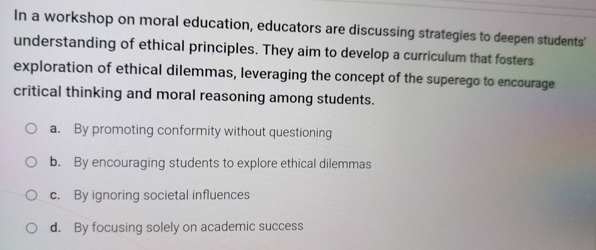 In a workshop on moral education, educators are discussing strategies to deepen students'
understanding of ethical principles. They aim to develop a curriculum that fosters
exploration of ethical dilemmas, leveraging the concept of the superego to encourage
critical thinking and moral reasoning among students.
a. By promoting conformity without questioning
b. By encouraging students to explore ethical dilemmas
c. By ignoring societal influences
d. By focusing solely on academic success