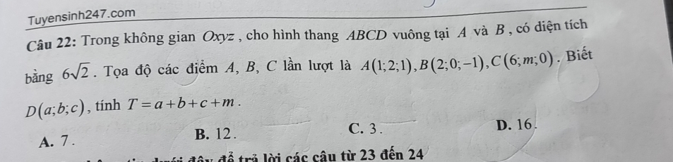 Tuyensinh247.com
Câu 22: Trong không gian Oxyz , cho hình thang ABCD vuông tại A và B , có diện tích
bằng 6sqrt(2). Tọa độ các điểm A, B, C lần lượt là A(1;2;1), B(2;0;-1), C(6;m;0). Biết
D(a;b;c) , tính T=a+b+c+m.
A. 7. B. 12. C. 3. D. 16.
* đ ể trả lời các câu từ 23 đến 24