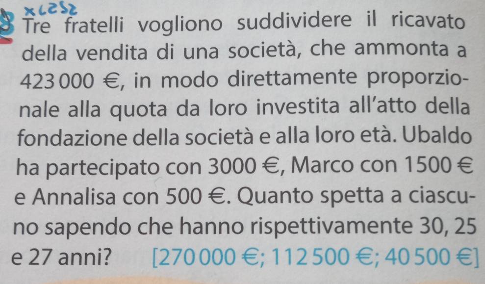 Tre fratelli vogliono suddividere il ricavato
della vendita di una società, che ammonta a
423000 €, in modo direttamente proporzio-
nale alla quota da loro investita all’atto della
fondazione della società e alla loro età. Ubaldo
ha partecipato con 3000 €, Marco con 1500 €
e Annalisa con 500 €. Quanto spetta a ciascu-
no sapendo che hanno rispettivamente 30, 25
e 27 anni? [ 270 000 €; 112 500 €; 40 500€