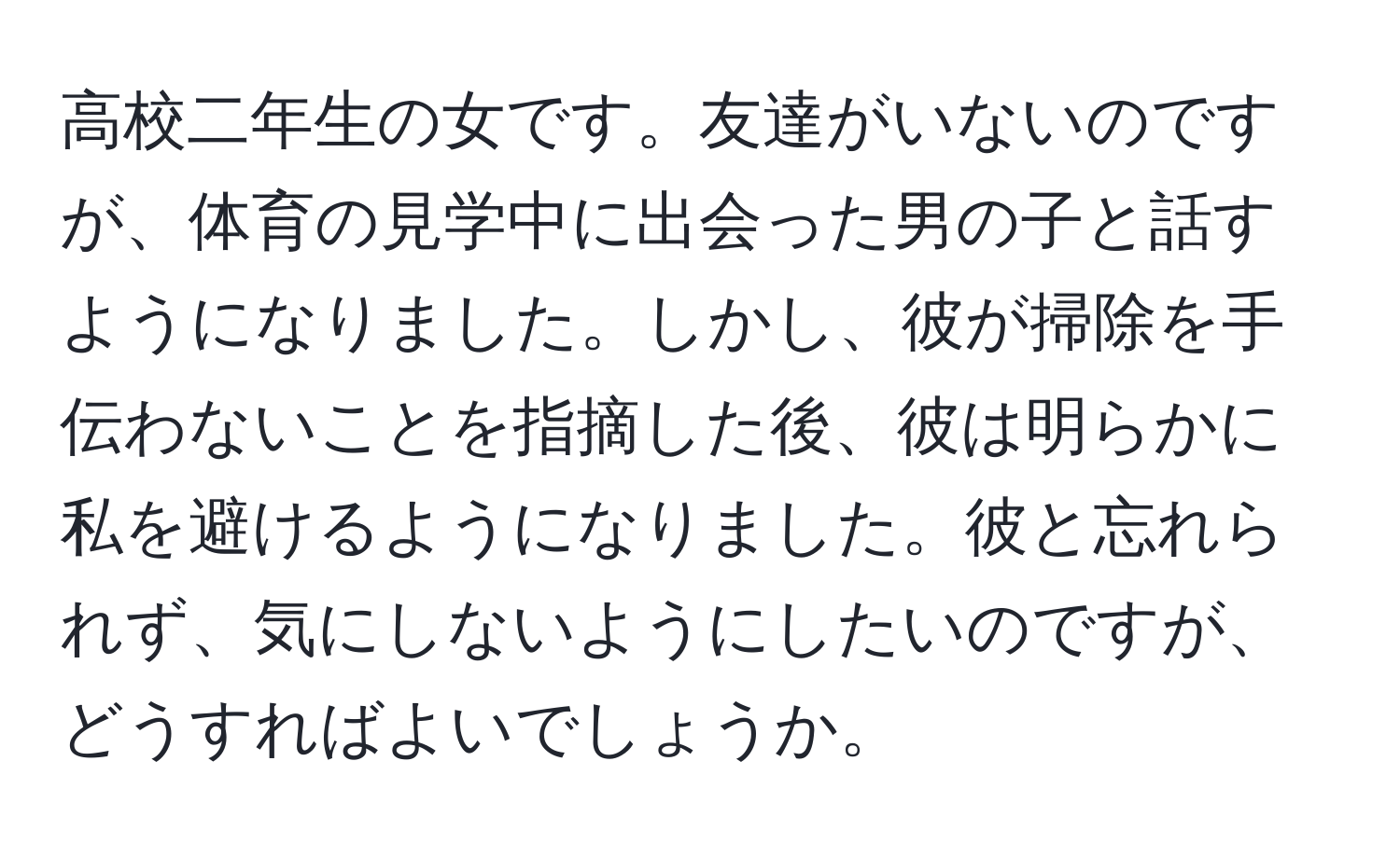 高校二年生の女です。友達がいないのですが、体育の見学中に出会った男の子と話すようになりました。しかし、彼が掃除を手伝わないことを指摘した後、彼は明らかに私を避けるようになりました。彼と忘れられず、気にしないようにしたいのですが、どうすればよいでしょうか。