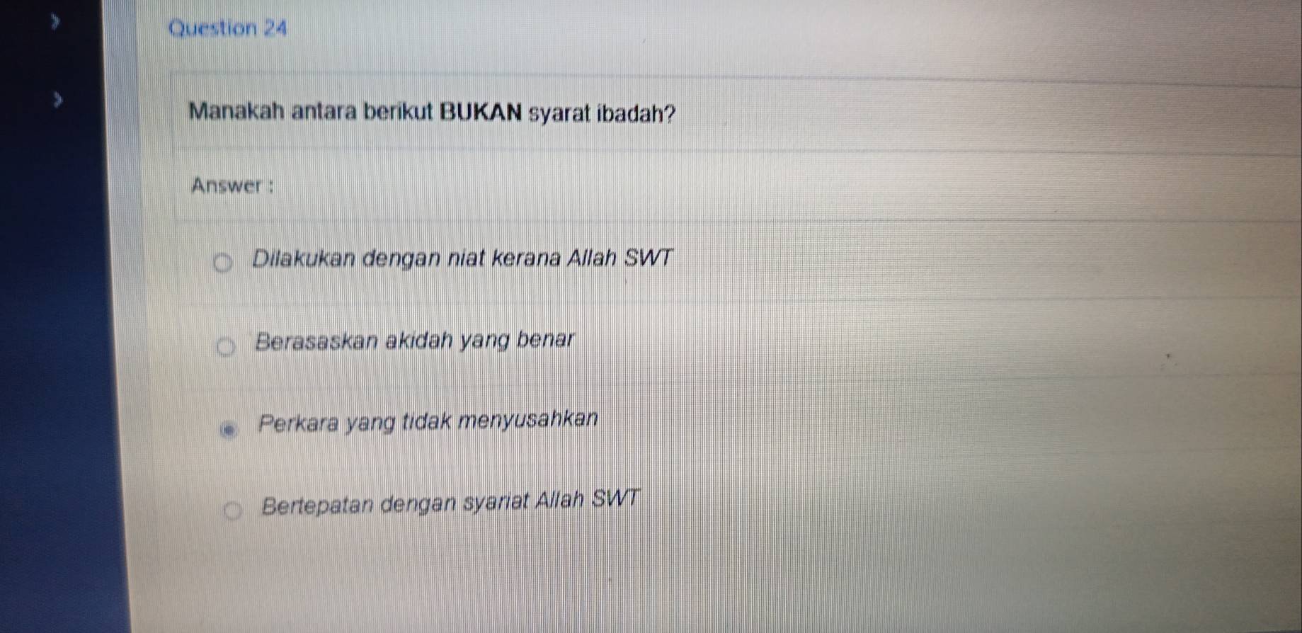 Manakah antara berikut BUKAN syarat ibadah?
Answer :
Dilakukan dengan niat kerana Allah SWT
Berasaskan akidah yang benar
Perkara yang tidak menyusahkan
Bertepatan dengan syariat Allah SWT