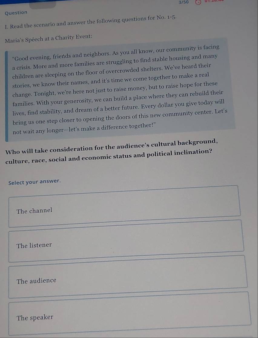 3/50
Question
I. Read the scenario and answer the following questions for No. 1-5· 
Maria's Spéech at a Charity Event:
“Good evening, friends and neighbors. As you all know, our community is facing
a crisis. More and more families are struggling to find stable housing and many
children are sleeping on the floor of overcrowded shelters. We’ve heard their
stories, we know their names, and it’s time we come together to make a real
change. Tonight, we’re here not just to raise money, but to raise hope for these
families. With your generosity, we can build a place where they can rebuild their
lives, find stability, and dream of a better future. Every dollar you give today will
bring us one step closer to opening the doors of this new community center. Let's
not wait any longer—let’s make a difference together!”
Who will take consideration for the audience’s cultural background,
culture, race, social and economic status and political inclination?
Select your answer.
The channel
The listener
The audience
The speaker