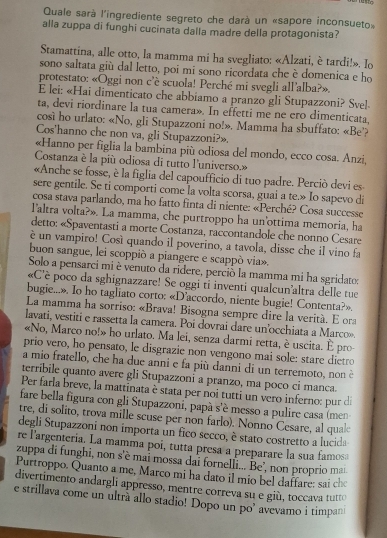 Quale sarà l'ingrediente segreto che darà un «sapore inconsueto»
alla zuppa di funghi cucinata dalla madre della protagonista?
Stamattina, alle otto, la mamma mi ha svegliato: «Alzati, è tardi!». Io
sono saltata giù dal letto, poi mi sono ricordata che è domenica e ho
protestato: «Oggi non c'è scuola! Perché mi svegli all’alba?».
E lei: «Hai dimenticato che abbiamo a pranzo gli Stupazzoni? Svel-
ta, devi riordinare la tua camera». In effetti me ne ero dimenticata,
cosi ho urlato: «No, gli Stupazzoni no!». Mamma ha sbuffato: «Be'?
Cos'hanno che non va, gli Stupazzoni?».
«Hanno per figlia la bambina più odiosa del mondo, ecco cosa. Anzi
Costanza è la più odiosa di tutto l'universo.»
«Anche se fosse, è la figlia del capoufficio di tuo padre. Perciò devi es
sere gentile. Se ti comporti come la volta scorsa, guai a te.» Io sapevo di
cosa stava parlando, ma ho fatto finta di niente: «Perché? Cosa successe
l'altra volta?». La mamma, che purtroppo ha un'ottima memoria, ha
detto: «Spaventasti a morte Costanza, raccontandole che nonno Cesare
è un vampiro! Cosí quando il poverino, a tavola, disse che il vino fa
buon sangue, lei scoppiò a piangere e scappò via».
Solo a pensarci mi è venuto da ridere, perció la mamma mi ha sgridatos
«C'è poco da sghignazzare! Se oggi ti inventi qualcun'altra delle tue
bugie...». Io ho tagliato corto: «D’accordo, niente bugie! Contenta?».
La mamma ha sorriso: «Brava! Bisogna sempre dire la verità. E ora
lavati, vestiti e rassetta la camera. Poi dovrai dare un’occhiata a Marco».
«No, Marco no!» ho urlato. Ma lei, senza darmi retta, è uscita. È pro
prio vero, ho pensato, le disgrazie non vengono mai sole: stare dietro
a mio fratello, che ha due anni e fa più danni di un terremoto, non è
terribile quanto avere gli Stupazzoni a pranzo, ma poco ci manca.
Per farla breve, la mattinata è stata per noi tutti un vero inferno: pur di
fare bella figura con gli Stupazzoni, papà s'é messo a pulire casa (men
tre, di solito, trova mille scuse per non farlo). Nonno Cesare, al qual
degli Stupazzoni non importa un fico secco, è stato costretto a lucida
re l'argentería. La mamma poí, tutta presa a preparare la sua famosa
zuppa di funghi, non s'è mai mossa dai fornelli... Be’, non proprio ma
Purtroppo. Quanto a me, Marco mi ha dato il mio bel daffare: sai che
divertimento andargli appresso, mentre correva su e giù, toccava tutto
e strillava come un ultra allo stadio! Dopo un po’ avevamo i timpan