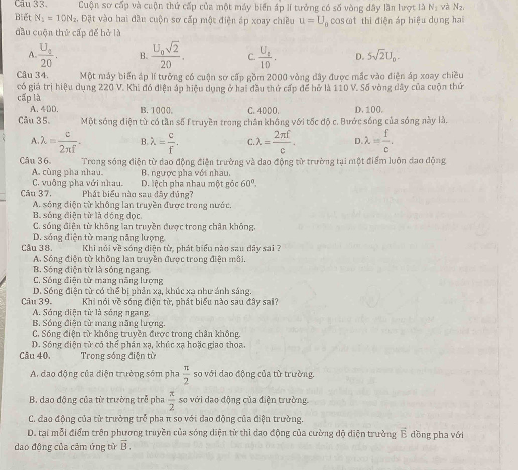 Cầu 33. Cuộn sơ cấp và cuộn thứ cấp của một máy biến áp lí tưởng có số vòng dây lần lượt là N_1 và N_2.
Biết N_1=10N_2.. Đặt vào hai đầu cuộn sơ cấp một điện áp xoay chiều u=U_0 cosωt thì điện áp hiệu dụng hai
đầu cuộn thứ cấp để hở là
A. frac U_020. frac U_0sqrt(2)20. frac U_010.
B.
C.
D. 5sqrt(2)U_0.
Câu 34, Một máy biến áp lí tưởng có cuộn sơ cấp gồm 2000 vòng dây được mắc vào điện áp xoay chiều
có giá trị hiệu dụng 220 V. Khi đó điện áp hiệu dụng ở hai đầu thứ cấp để hở là 110 V. Số vòng dây của cuộn thứ
cấp là
A. 400. B. 1000. C. 4000. D. 100.
Câu 35. Một sóng điện từ có tần số f truyền trong chân không với tốc độ c. Bước sóng của sóng này là.
A. lambda = c/2π f . lambda = c/f . lambda = 2π f/c . lambda = f/c .
B.
C.
D
Câu 36. Trong sóng điện từ dao động điện trường và dao động từ trường tại một điểm luôn dao động
A. cùng pha nhau. B. ngược pha với nhau.
C. vuông pha với nhau. D. lệch pha nhau một góc 60^0.
Câu 37. Phát biểu nào sau đây đúng?
A. sóng điện từ không lan truyền được trong nước.
B. sóng điện từ là dóng dọc.
C. sóng điện từ không lan truyền được trong chân không.
D. sóng điện từ mang năng lượng.
Câu 38.  Khi nói về sóng điện từ, phát biểu nào sau đây sai ?
A. Sóng điện từ không lan truyền được trong điện môi.
B. Sóng điện từ là sóng ngang.
C. Sóng điện từ mang năng lượng
D. Sóng điện từ có thể bị phản xạ, khúc xạ như ánh sáng.
Câu 39.  Khi nói về sóng điện từ, phát biểu nào sau đây sai?
A. Sóng điện từ là sóng ngang.
B. Sóng điện từ mang năng lượng.
C. Sóng điện từ không truyền được trong chân không.
D. Sóng điện từ có thể phản xạ, khúc xạ hoặc giao thoa.
Câu 40. Trong sóng điện từ
A. dao động của điện trường sớm pha  π /2  so với dao động của từ trường.
B. dao động của từ trường trễ pha  π /2  so với dao động của điện trường.
C. dao động của từ trường trễ pha π so với dao động của điện trường.
D. tại mỗi điểm trên phương truyền của sóng điện từ thì dao động của cường độ điện trường vector E đồng pha với
dao động của cảm ứng từ vector B.