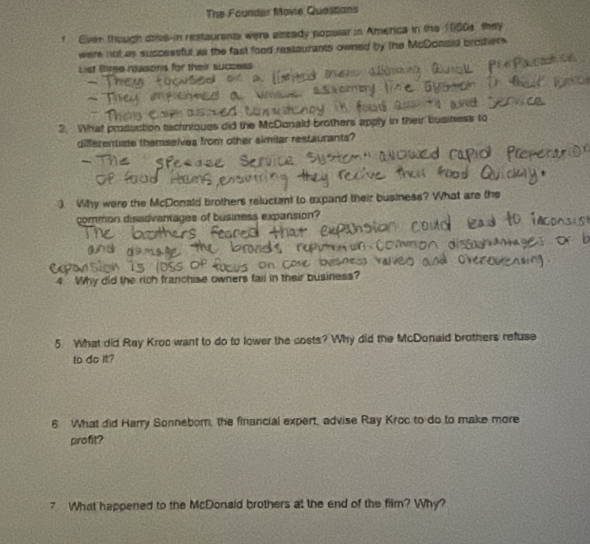 The Founder Move Questions 
f Ever though drive-in restaurents were already popelar in America in the 1900s they 
were not as successful as the fast food restaurants owned by the McDonaid brothers. 
List tiree reasons for their success 
2 What production techniques did the McDonald brothers apply in their business to 
diferentate themselves from other simlar restaurants? 
3. Why were the McDonald brothers reluctant to expand their business? What are the 
common dissoventages of business expansion? 
4. Why did the rich franchise owners fail in their business? 
5 What did Ray Kroc want to do to lower the costs? Why did the McDonaid brothers refuse 
to do it? 
6 What did Harry Sonneborn, the financial expert, advise Ray Kroc to do to make more 
profit? 
7 What happened to the McDonald brothers at the end of the film? Why?