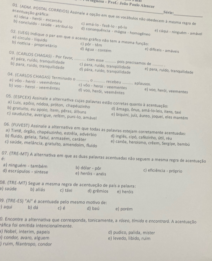 Urlgüesa - Prof: João Paulo Alencar
acentuação gráfica:
Série:
01. (ADM, POSTAL CORREIOS) Assinale a opção em que os vocábulos não obedecem à mesma regra de
a) ideia - herói - escarcéu c) amá-lo - fazê-lo - pô-lo e) cáqui - ninguém - amável
b) concluído - saúde - atribuí-lo d) consequência - mágoa - homogêneo
02. (UEG) Indique o par em que o acento gráfico não tem a mesma função:
a) círculo - líquido c) pôr - têm e) difíceis - amáveis
b) notícia - proprietário d) água - contém
03. (CARLOS CHAGAS) - Por favor, ........... com esse .......... pois precisamos de _.
a) pára, ruído, tranquilidade c) para, ruído, tranqüilidade e) para, ruído, tranquilidade
b) para, ruido, tranquilidade d) pára, ruido, tranqüilidade
04. (CARLOS CHAGAS) Terminado o ..........., o .......... recebeu .......... aplausos.
a) vôo - herói - veemêntes c) vôo - heroi - veementes e) voo, herói, veementes
b) voo - heroi - veemêntes d) voo, herói, veemêntes
05. (ESPCEX) Assinale a alternativa cujas palavras estão corretas quanto à acentuação:
a) Luis, apôio, nódoa, próton, chapéuzinho d) âmago, ônus, amá-lo-íeis, itens, taxi
b) gratuíto, eu apoio, ítem, pêras, álbuns e) biquini, juíz, áureo, joquei, eles mantém
c) sauduíche, averigue, refém, puni-lo, amável
06. (FUVEST) Assinale a alternativa em que todas as palavras estejam corretamente acentuadas:
a) Tietê, órgão, chapéuzinho, estrêla, advérbio d) inglês, cipó, cafèzinho, útil, réu
b) fluido, geleia, Tatuí, armazém, caráter e) canôa, heroismo, crêem, Sergípe, bambú
c) saúde, melância, gratuíto, amendoím, fluído
07, (TRE-MT) A alternativa em que as duas palavras acentuadas não seguem a mesma regra de acentuação
é:
a) ninguém - também b) dólar - pôr c) eficiência - próprio
d) escrúpulos - síntese e) heróis - anéis
208, (TRE-MT) Segue a mesma regra de acentuação de país a palavra:
a) saúde b) aliás c) táxi d) grêmios e) heróis
09. (TRE-ES) ''Aí'' é acentuada pelo mesmo motivo de:
) aqui b) dá c) é d) baú e) porém
O Encontre a alternativa que corresponda, tonicamente, a róseo, tímida e encontrará. A acentuação
fáfica foi omitida intencionalmente.
) Nobel, interim, papeis d) pudico, palida, mister
) condor, avaro, alguem e) levedo, libido, ruim
) ruim, filantropo, condor