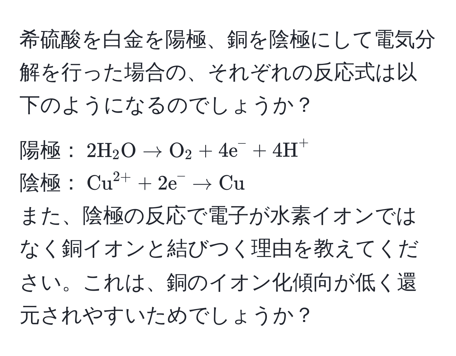 希硫酸を白金を陽極、銅を陰極にして電気分解を行った場合の、それぞれの反応式は以下のようになるのでしょうか？ 
陽極：$2H_2O arrow O_2 + 4e^(- + 4H)^+$ 
陰極：$(Cu)^(2+) + 2e^(- arrow Cu)$ 
また、陰極の反応で電子が水素イオンではなく銅イオンと結びつく理由を教えてください。これは、銅のイオン化傾向が低く還元されやすいためでしょうか？