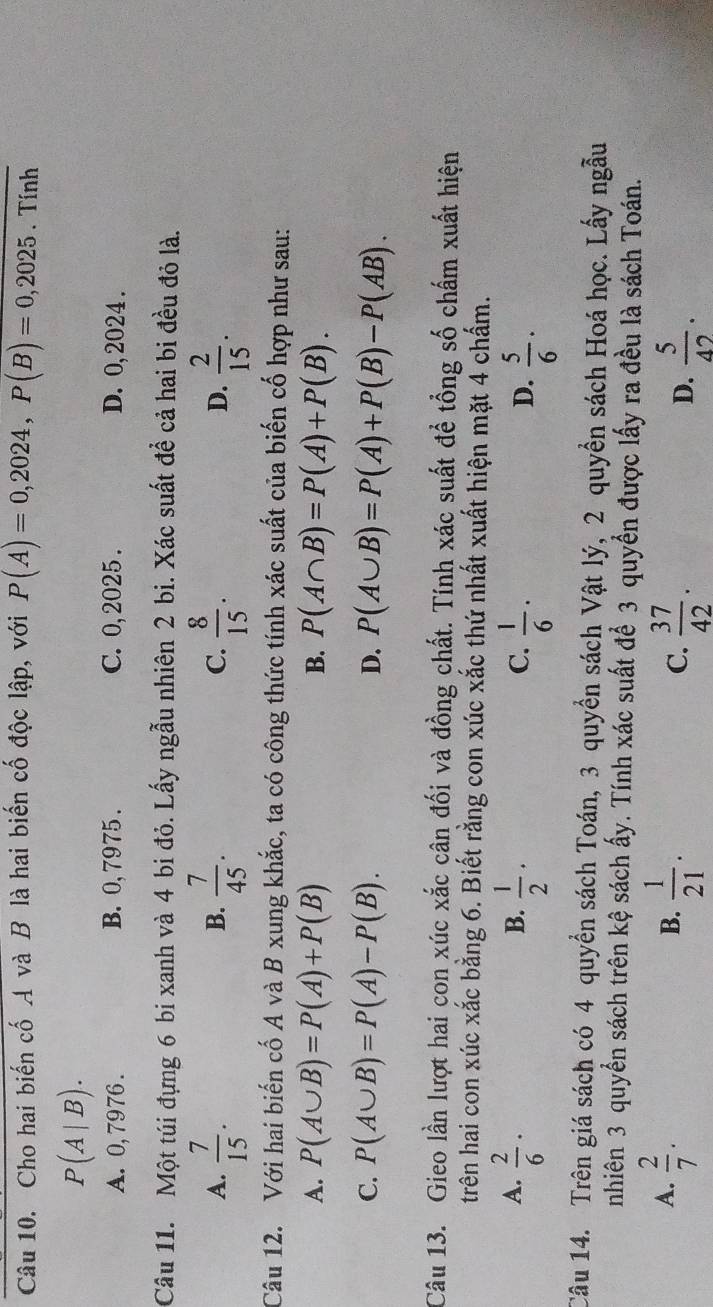 Cho hai biến cố A và B là hai biến cố độc lập, với P(A)=0,2024,P(B)=0,2025.Tinh
P(A|B).
A. 0,7976 . B. 0, 7975 . C. 0, 2025 . D. 0, 2024 .
Câu 11. Một túi đựng 6 bi xanh và 4 bi đỏ. Lấy ngẫu nhiên 2 bi. Xác suất đề cả hai bi đều đỏ là.
A.  7/15 .  7/45 .  8/15 .  2/15 .
B.
C.
D.
Câu 12. Với hai biến cố A và B xung khắc, ta có công thức tính xác suất của biến cố hợp như sau:
A. P(A∪ B)=P(A)+P(B) B. P(A∩ B)=P(A)+P(B).
C. P(A∪ B)=P(A)-P(B). D. P(A∪ B)=P(A)+P(B)-P(AB).
Câu 13. Gieo lần lượt hai con xúc xắc cân đối và đồng chất. Tính xác suất để tổng số chấm xuất hiện
trên hai con xúc xắc bằng 6. Biết rằng con xúc xắc thứ nhất xuất hiện mặt 4 chấm.
A.  2/6 ·  1/2 ·  1/6 ·
B.
C.
D.  5/6 ·
Câu 14. Trên giá sách có 4 quyển sách Toán, 3 quyền sách Vật lý, 2 quyền sách Hoá học. Lấy ngẫu
nhiên 3 quyển sách trên kệ sách ấy. Tính xác suất để 3 quyền được lấy ra đều là sách Toán.
A.  2/7 .  1/21 .
B.
C.  37/42 .  5/42 .
D.