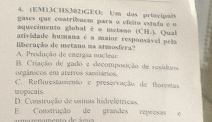 (EM13CHS302)GEO: Um dos principais
gases que contribuem para o efeito estufa e o
aquecimento global é o metano (CH.). Qual
atividade humana é a maior responsável pela
liberação de metano na atmosfera?
A. Produção de energia nuclear.
B. Criação de gado e decomposição de resíduos
orgânicos em aterros sanitários.
C. Reflorestamento e preservação de florestas
tropicais.
D. Construção de usinas hidrelétricas.
E. Construção de grandes represas
armazenamento de água