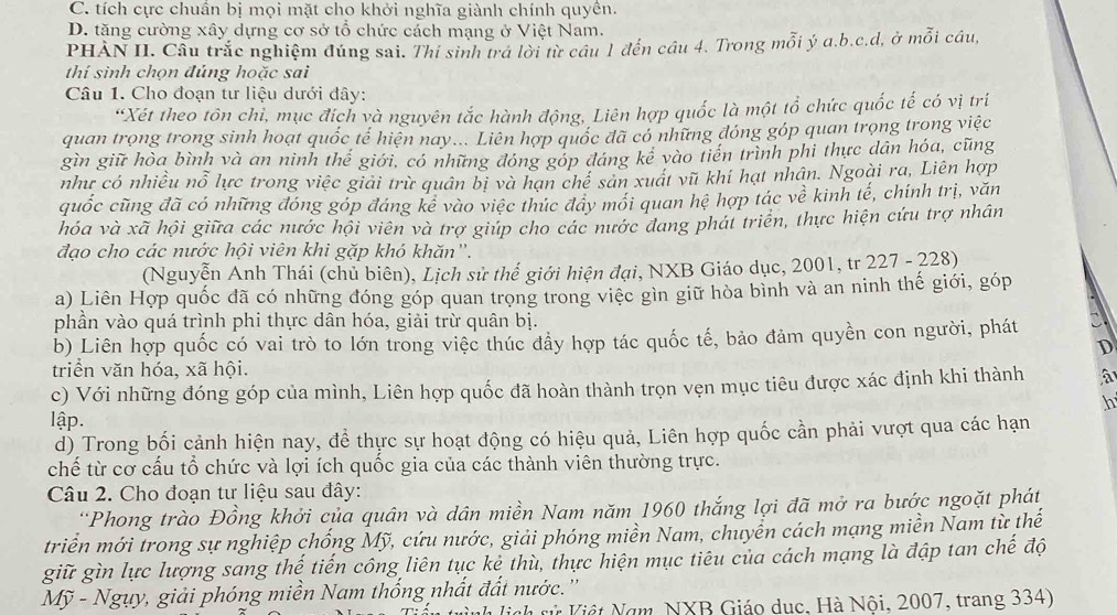 C. tích cực chuẩn bị mọi mặt cho khởi nghĩa giành chính quyền.
D. tặng cường xây dựng cơ sở tổ chức cách mạng ở Việt Nam.
PHÀN II. Cầu trắc nghiệm đúng sai. Thí sinh trá lời từ cầu 1 đến cầu 4. Trong mỗi ý a.b.c.d, ở mỗi câu,
thí sinh chọn đủng hoặc sai
Câu 1. Cho đoạn tư liệu dưới đây:
*Xét theo tôn chỉ, mục đích và nguyên tắc hành động, Liên hợp quốc là một tổ chức quốc tế có vị trí
quan trọng trong sinh hoạt quốc tế hiện nay... Liên hợp quốc đã có những đóng góp quan trọng trong việc
gìn giữ hòa bình và an ninh thể giới, có những đóng góp đáng kể vào tiến trình phi thực dân hóa, cũng
như có nhiều nỗ lực trong việc giải trừ quân bị và hạn chế sản xuát vũ khí hạt nhân. Ngoài ra, Liên hợp
quốc cũng đã có những đóng góp đáng kê vào việc thúc đây mối quan hệ hợp tác về kinh tế, chính trị, văn
hóa và xã hội giữa các nước hội viên và trợ giúp cho các nước đang phát triển, thực hiện cứu trợ nhân
đạo cho các nước hội viên khi gặp khó khăn'.
(Nguyễn Anh Thái (chủ biên), Lịch sử thế giới hiện đại, NXB Giáo dục, 2001, tr 227 - 228)
a) Liên Hợp quốc đã có những đóng góp quan trọng trong việc gìn giữ hòa bình và an ninh thế giới, góp
phần vào quá trình phi thực dân hóa, giải trừ quân bị.
b) Liên hợp quốc có vai trò to lớn trong việc thúc đầy hợp tác quốc tế, bảo đảm quyền con người, phát
D
triển văn hóa, xã hội.
c) Với những đóng góp của mình, Liên hợp quốc đã hoàn thành trọn vẹn mục tiêu được xác định khi thành
h
lập.
d) Trong bối cảnh hiện nay, đề thực sự hoạt động có hiệu quả, Liên hợp quốc cần phải vượt qua các hạn
chế từ cơ cấu tổ chức và lợi ích quốc gia của các thành viên thường trực.
Câu 2. Cho đoạn tư liệu sau đây:
'Phong trào Đồng khởi của quân và dân miền Nam năm 1960 thắng lợi đã mở ra bước ngoặt phát
triển mới trong sự nghiệp chống Mỹ, cứu nước, giải phóng miền Nam, chuyển cách mạng miền Nam từ thể
giữ gìn lực lượng sang thế tiến công liên tục kẻ thù, thực hiện mục tiêu của cách mạng là đập tan chế độ
Mỹ - Ngụy, giải phóng miền Nam thống nhất đất nước.''
lịch rử Việt Nam NXB Giáo dục, Hà Nội, 2007, trang 334)