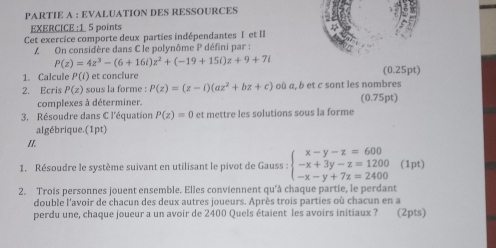 PARTIE A : EVALUATION DES RESSOURCES 
EXERCICE :1 5 points 
Cet exercice comporte deux parties indépendantes I et II 
Z On considère dans C le polynôme P défini par :
P(z)=4z^3-(6+16i)z^2+(-19+15i)z+9+7i
1. Calcule P(i) et conclure (0.25pt) 
2. Ecris P(z) sous la forme : P(z)=(z-i)(az^2+bz+c) où a, b et c sont les nombres 
complexes à déterminer. (0.75pt) 
3. Résoudre dans C l'équation P(z)=0 et mettre les solutions sous la forme 
algébrique.(1pt) 
II. 
1. Résoudre le système suivant en utilisant le pivot de Gauss : beginarrayl x-y-z=600 -x+3y-z=1200 -x-y+7z=2400endarray. (1pt) 
2. Trois personnes jouent ensemble. Elles conviennent qu'à chaque partie, le perdant 
double l'avoir de chacun des deux autres joueurs. Après trois parties où chacun en a 
perdu une, chaque joueur a un avoir de 2400 Quels étaient les avoirs initiaux ? (2pts)