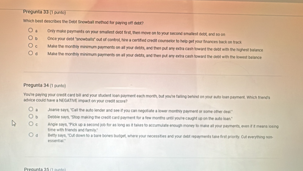 Pregunta 33 (1 punto)
Which best describes the Debt Snowball method for paying off debt?
a Only make payments on your smallest debt first, then move on to your second smallest debt, and so on
Dì Once your debt "snowballs" out of control, hire a certified credit counselor to help get your finances back on track
C Make the monthly minimum payments on all your debts, and then put any extra cash toward the debt with the highest balance
d Make the monthly minimum payments on all your debts, and then put any extra cash toward the debt with the lowest balance
Pregunta 34 (1 punto)
You're paying your credit card bill and your student loan payment each month, but you're falling behind on your auto loan payment. Which friend's
advice could have a NEGATIVE impact on your credit score?
a Joanie says, "Call the auto lender and see if you can negotiate a lower monthly payment or some other deal."
bì Debbie says, "Stop making the credit card payment for a few months until you're caught up on the auto loan."
c Angie says, "Pick up a second job for as long as it takes to accumulate enough money to make all your payments, even if it means losing
time with friends and family."
d Betty says, "Cut down to a bare bones budget, where your necessities and your debt repayments take first priority. Cut everything non-
essential."
Pregunta 35 (1 punto)