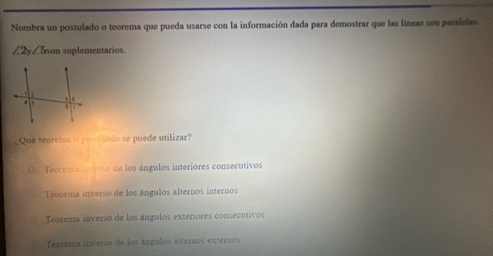 Nombra un postulado o teorema que pueda usarse con la información dada para demostrar que las líneas son paralcias.
(1 ∠ 5 son suplementarios.
Que teoreina o postlado se puede utilizar?
Teorema inverso de los ángulos interiores consecutivos
Teorema inverso de los ángulos alternos internos
Teorema inverso de los ángulos exteriores consecutivos
Teórema inverso de los ángulos alternos externos