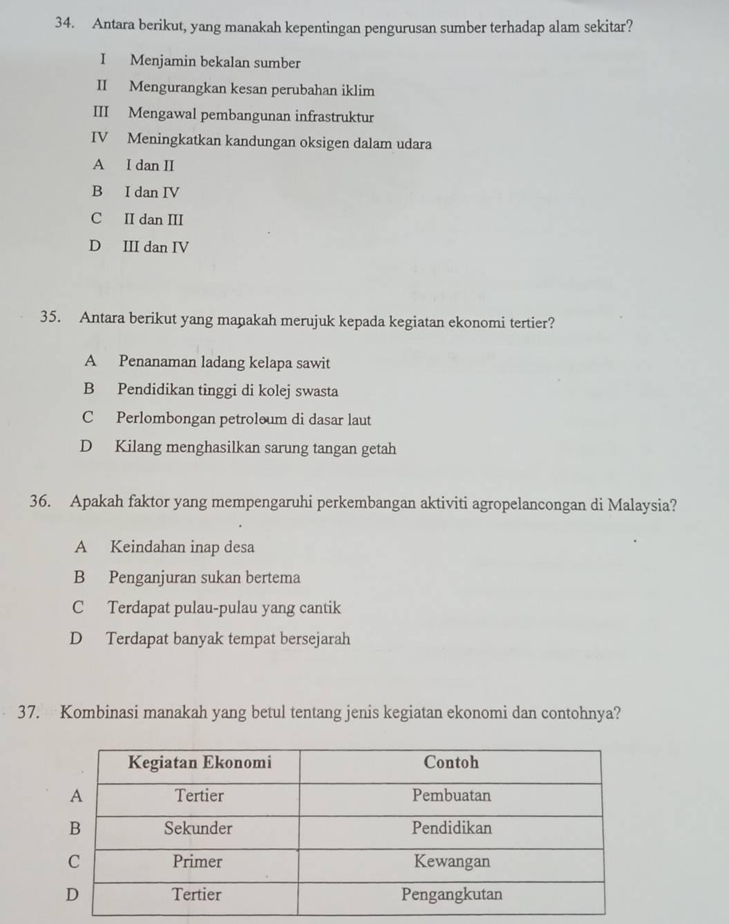 Antara berikut, yang manakah kepentingan pengurusan sumber terhadap alam sekitar?
I Menjamin bekalan sumber
II Mengurangkan kesan perubahan iklim
III Mengawal pembangunan infrastruktur
IV Meningkatkan kandungan oksigen dalam udara
A I dan II
B I dan IV
C II dan III
D III dan IV
35. Antara berikut yang maṇakah merujuk kepada kegiatan ekonomi tertier?
A Penanaman ladang kelapa sawit
B Pendidikan tinggi di kolej swasta
C Perlombongan petroloum di dasar laut
D Kilang menghasilkan sarung tangan getah
36. Apakah faktor yang mempengaruhi perkembangan aktiviti agropelancongan di Malaysia?
A Keindahan inap desa
B Penganjuran sukan bertema
C Terdapat pulau-pulau yang cantik
D Terdapat banyak tempat bersejarah
37. Kombinasi manakah yang betul tentang jenis kegiatan ekonomi dan contohnya?