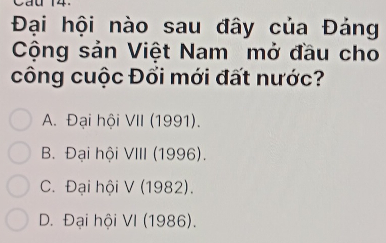 Cau 14.
Đại hội nào sau đây của Đảng
Cộng sản Việt Nam mở đầu cho
công cuộc Đổi mới đất nước?
A. Đại hội VII (1991).
B. Đại hội VIII (1996).
C. Đại hội V (1982).
D. Đại hội VI (1986).