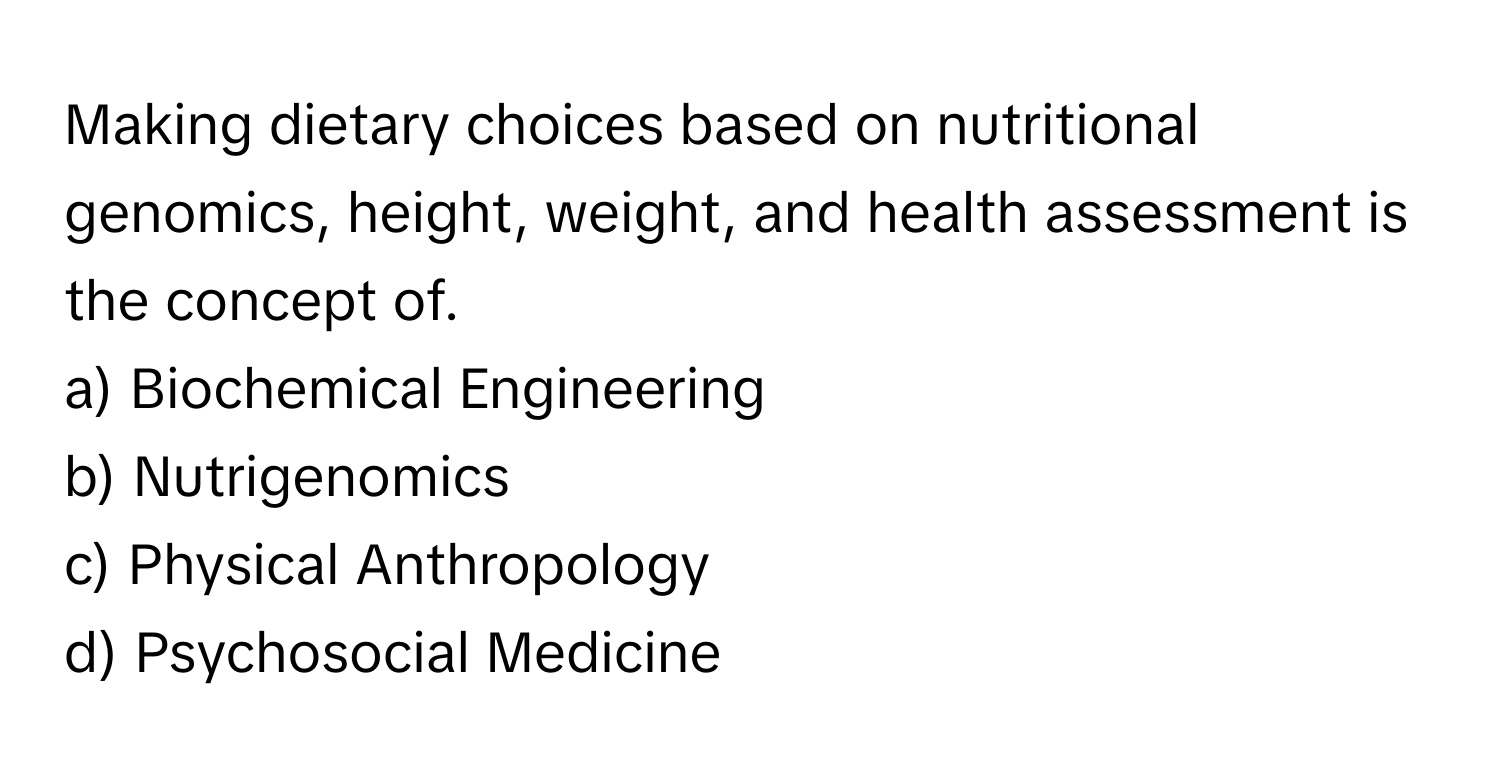 Making dietary choices based on nutritional genomics, height, weight, and health assessment is the concept of. 

a) Biochemical Engineering 
b) Nutrigenomics 
c) Physical Anthropology 
d) Psychosocial Medicine