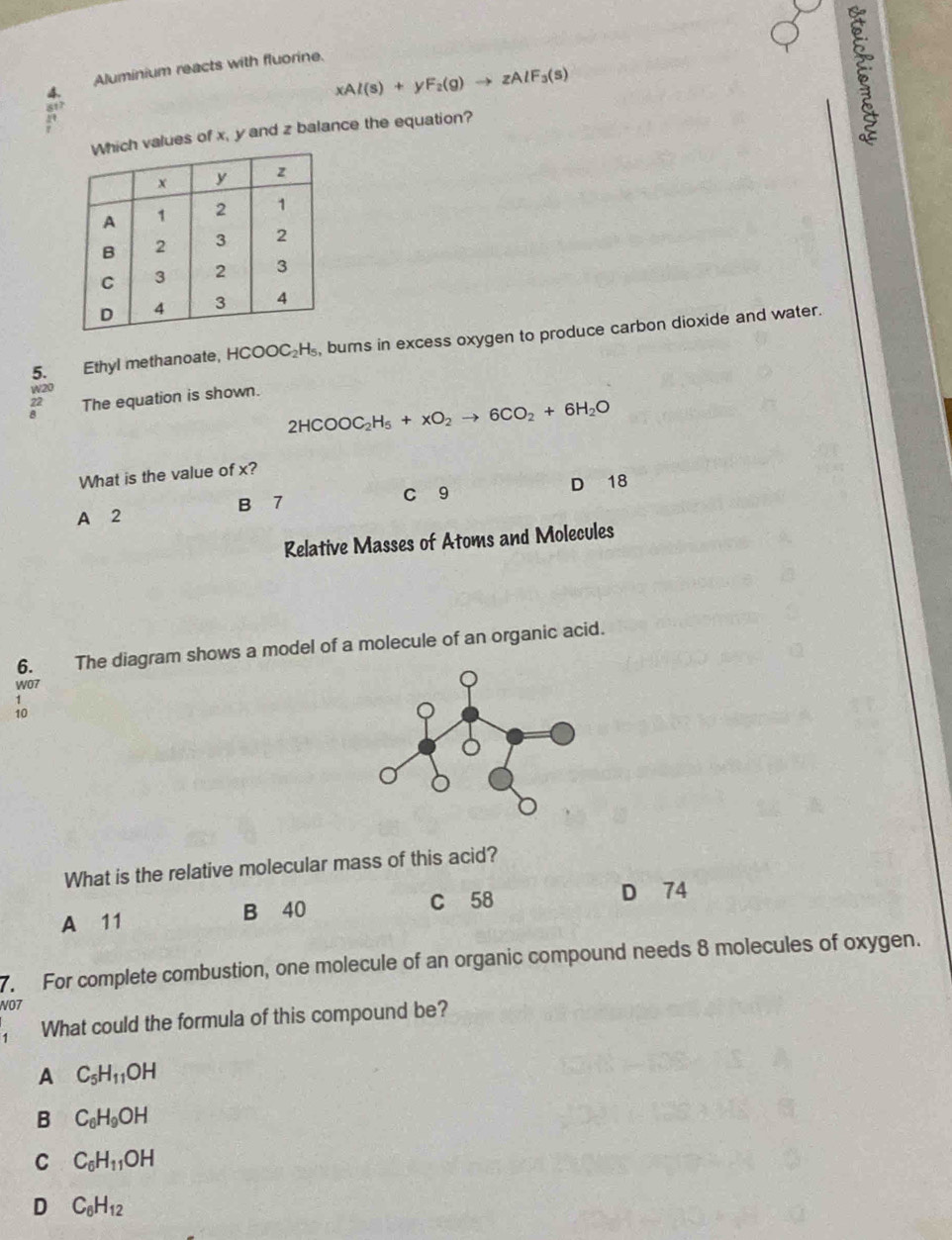 Aluminium reacts with fluorine.
4.
xAl(s)+yF_2(g)to zAlF_3(s)
817
values of x, y and z balance the equation?
5. Ethyl methanoate, HCOOC_2H_5 , burs in excess oxygen to produce carbon dioxide and water.
W20
? The equation is shown.
2HCOOC_2H_5+xO_2to 6CO_2+6H_2O
What is the value of x?
B 7 C 9 D 18
A 2
Relative Masses of Atoms and Molecules
6. The diagram shows a model of a molecule of an organic acid.
W07
1
What is the relative molecular mass of this acid?
C 58 D 74
A 11 B 40
7. For complete combustion, one molecule of an organic compound needs 8 molecules of oxygen.
NO7
What could the formula of this compound be?
A C_5H_11OH
B C_6H_9OH
C C_6H_11OH
D C_6H_12