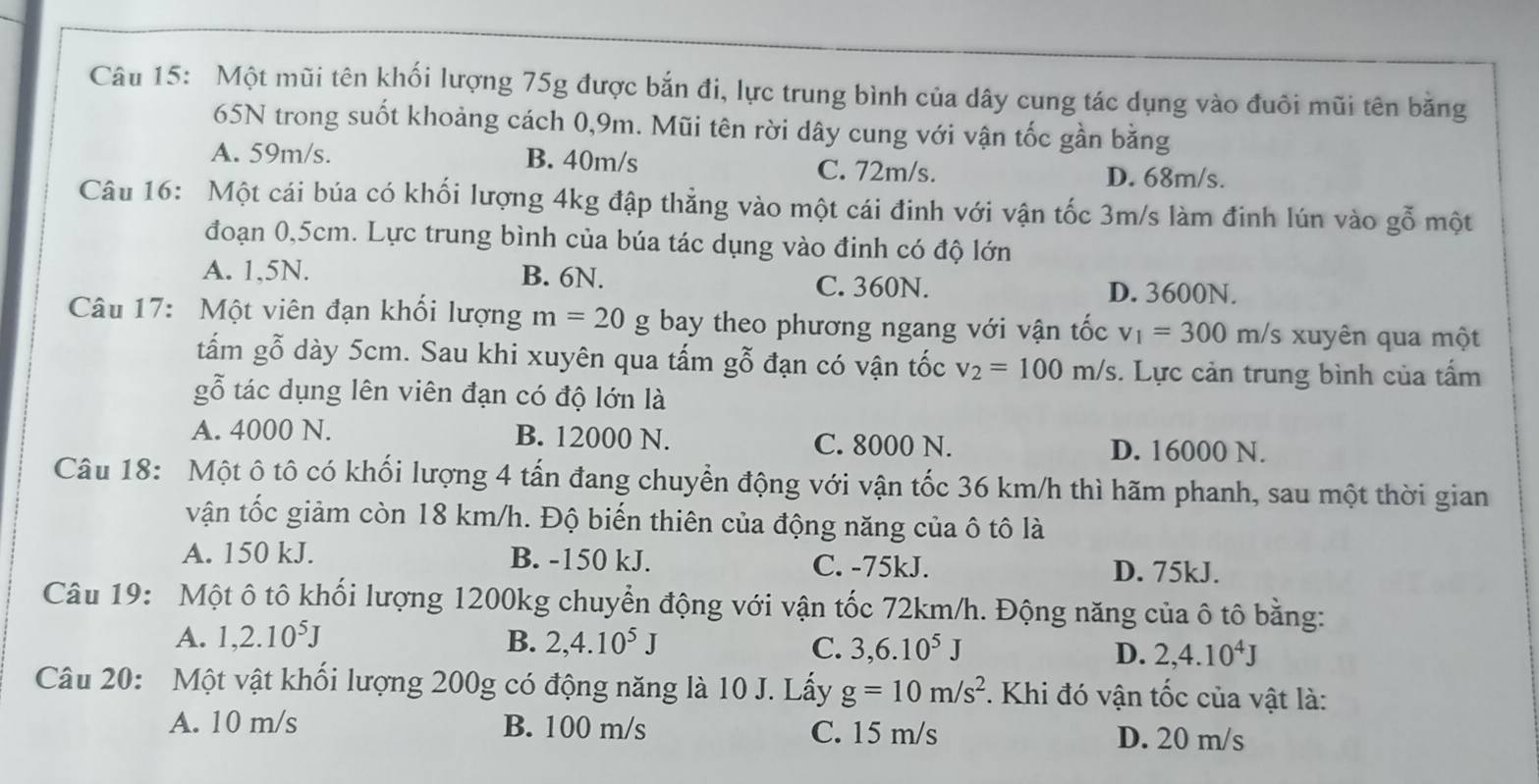 Một mũi tên khối lượng 75g được bắn đi, lực trung bình của dây cung tác dụng vào đuôi mũi tên bằng
65N trong suốt khoảng cách 0,9m. Mũi tên rời dây cung với vận tốc gần bằng
A. 59m/s. B. 40m/s C. 72m/s. D. 68m/s.
Câu 16: Một cái búa có khối lượng 4kg đập thẳng vào một cái đinh với vận tốc 3m/s làm đinh lún vào gỗ một
đoạn 0,5cm. Lực trung bình của búa tác dụng vào đinh có độ lớn
A. 1,5N. B. 6N.
C. 360N. D. 3600N.
Câu 17: Một viên đạn khối lượng m=20 g bay theo phương ngang với vận tốc v_1=300m/s xuyên qua một
tấm gỗ dày 5cm. Sau khi xuyên qua tấm gỗ đạn có vận tốc v_2=100m/s. Lực cản trung bình của tấm
gỗ tác dụng lên viên đạn có độ lớn là
A. 4000 N. B. 12000 N.
C. 8000 N. D. 16000 N.
Câu 18: Một ô tô có khối lượng 4 tấn đang chuyển động với vận tốc 36 km/h thì hãm phanh, sau một thời gian
vận tốc giảm còn 18 km/h. Độ biến thiên của động năng của ô tô là
A. 150 kJ. B. -150 kJ. C. -75kJ. D. 75kJ.
Câu 19: Một ô tô khối lượng 1200kg chuyển động với vận tốc 72km/h. Động năng của ô tô bằng:
A. 1,2.10^5J B. 2,4.10^5J
C. 3,6.10^5J D. 2,4.10^4J
Câu 20: Một vật khối lượng 200g có động năng là 10 J. Lấy g=10m/s^2. Khi đó vận tốc của vật là:
A. 10 m/s B. 100 m/s C. 15 m/s D. 20 m/s