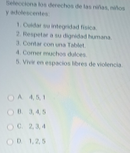 Selecciona los derechos de las niñas, niños
y adolescentes:
1. Cuidar su integridad física.
2. Respetar a su dignidad humana.
3. Contar con una Tablet.
4. Comer muchos dulces.
5. Vivir en espacios libres de violencia.
A. 4, 5, 1
B. 3, 4, 5
C. 2, 3, 4
D. 1, 2, 5