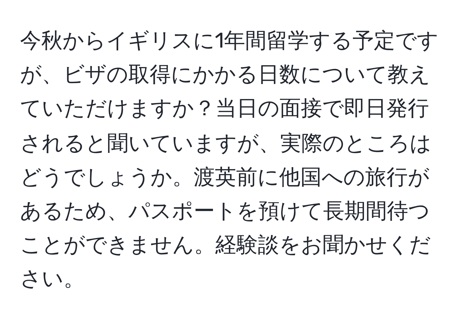 今秋からイギリスに1年間留学する予定ですが、ビザの取得にかかる日数について教えていただけますか？当日の面接で即日発行されると聞いていますが、実際のところはどうでしょうか。渡英前に他国への旅行があるため、パスポートを預けて長期間待つことができません。経験談をお聞かせください。