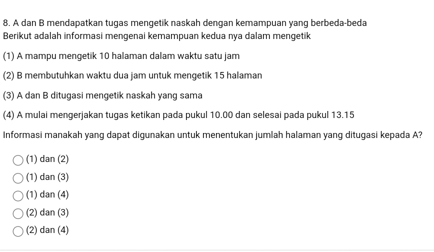 A dan B mendapatkan tugas mengetik naskah dengan kemampuan yang berbeda-beda
Berikut adalah informasi mengenai kemampuan kedua nya dalam mengetik
(1) A mampu mengetik 10 halaman dalam waktu satu jam
(2) B membutuhkan waktu dua jam untuk mengetik 15 halaman
(3) A dan B ditugasi mengetik naskah yang sama
(4) A mulai mengerjakan tugas ketikan pada pukul 10.00 dan selesai pada pukul 13.15
Informasi manakah yang dapat digunakan untuk menentukan jumlah halaman yang ditugasi kepada A?
(1) dan (2)
(1) dan (3)
(1) dan (4)
(2) dan (3)
(2) dan (4)