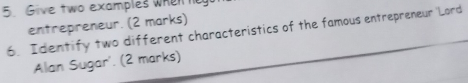 Give two examples whenn 
entrepreneur. (2 marks) 
6. Identify two different characteristics of the famous entrepreneur 'Lord 
Alan Sugar'. (2 marks)