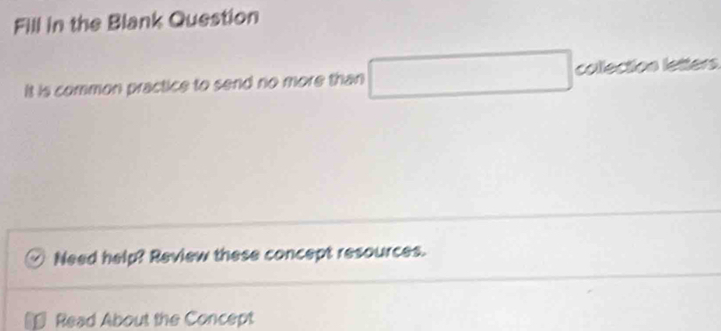 Fill in the Blank Question 
It is common practice to send no more than □ collection letters 
Need help? Review these concept resources. 
5 Read About the Concept