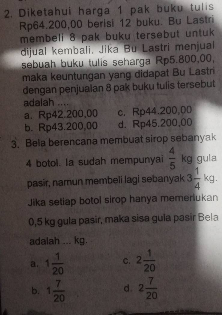 Diketahui harga 1 pak buku tulis
Rp64.200,00 berisi 12 buku. Bu Lastri
membeli 8 pak buku tersebut untuk
dijual kembali. Jika Bu Lastri menjual
sebuah buku tulis seharga Rp5.800,00,
maka keuntungan yang didapat Bu Lastri
dengan penjualan 8 pak buku tulis tersebut
adalah ....
a. Rp42.200,00 c. Rp44.200,00
b. Rp43.200,00 d. Rp45.200,00
3. Bela berencana membuat sirop sebanyak
4 botol. la sudah mempunyai  4/5  kg gula
pasir, namun membeli lagi sebanyak 3 1/4  kg.
Jika setiap botol sirop hanya memerlukan
0,5 kg gula pasir, maka sisa gula pasir Bela
adalah ... kg.
a. 1 1/20 
C. 2 1/20 
b. 1 7/20  2 7/20 
d.