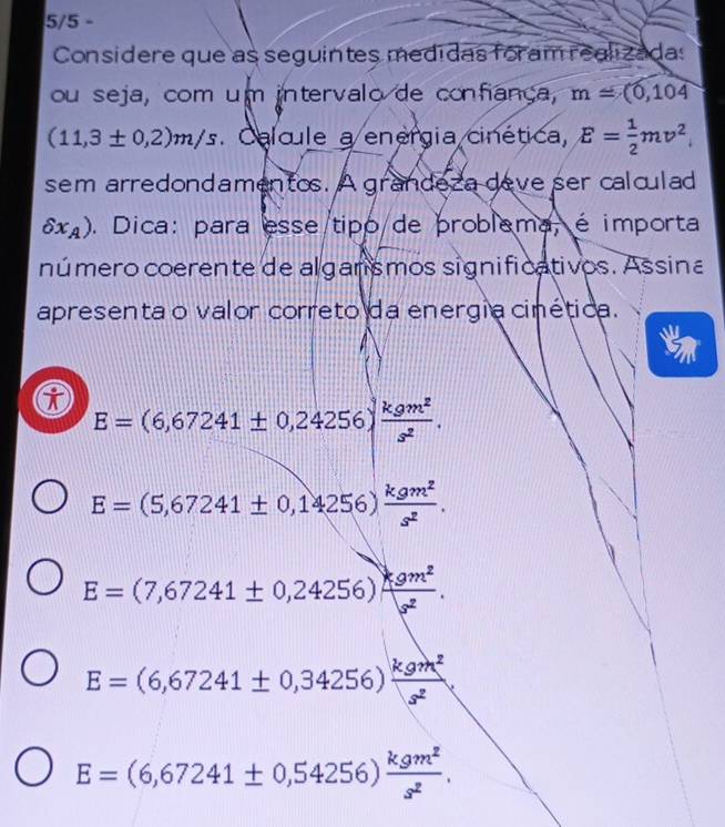 5/5 - 
Considere que as seguintes medidas foram realizadas 
ou seja, com um intervalo de confiança, m=(0,104
(11,3± 0,2)m/s. Calcule a energia cinética, E= 1/2 mv^2
sem arredondamentos. A grandeza deve ser calculad
delta x_A). Dica: para esse tipo de problema, é importa 
número coerente de algarismos significativos. Assina 
apresenta o valor correto da energia cinética.
E=(6,67241± 0,24256) kgm^2/s^2 .
E=(5,67241± 0,14256) kgm^2/s^2 .
E=(7,67241± 0,24256) kgm^2/s^2 .
E=(6,67241± 0,34256) kgm^2/s^2 
E=(6,67241± 0,54256) kgm^2/s^2 .