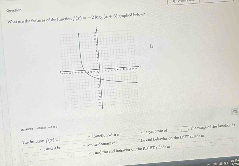 Question 
What are the features of the function f(x)=-2log _3(x+6) graphed below? 
Answer Attempt 1 out of 2 
. The range of the function is 
The function f(x) is function with a asymptote of 
, and it is on its domain of . The end behavior on the LEFT side is as 
, and the end behavior on the RIGHT side is as 
10:30 
4/7/2