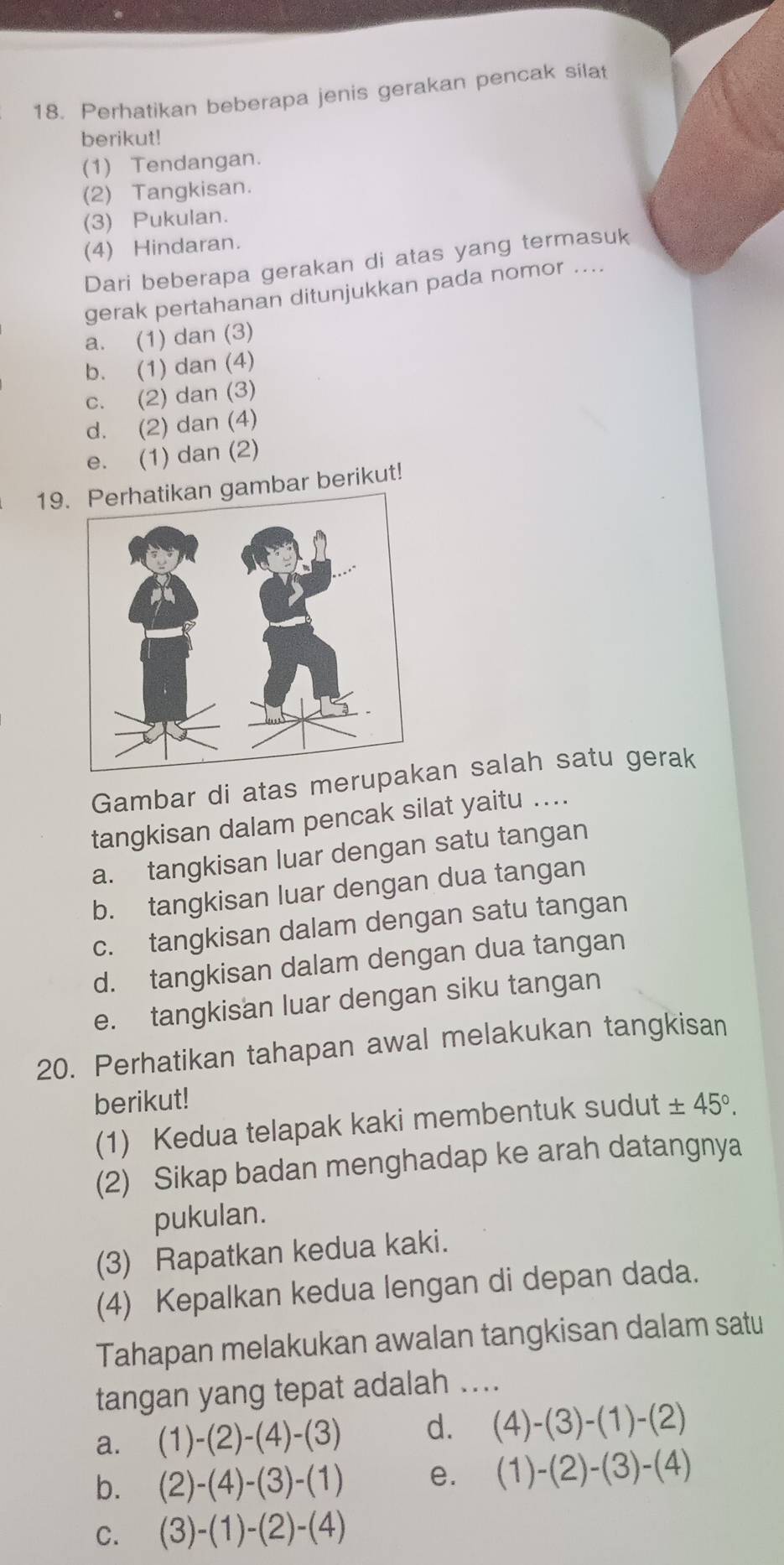 Perhatikan beberapa jenis gerakan pencak silat
berikut!
(1) Tendangan.
(2) Tangkisan.
(3) Pukulan.
(4) Hindaran.
Dari beberapa gerakan di atas yang termasuk
gerak pertahanan ditunjukkan pada nomor ....
a. (1) dan (3)
b. (1) dan (4)
c. (2) dan (3)
d. (2) dan (4)
e. (1) dan (2)
19 gambar berikut!
Gambar di atas meruan salah satu gerak
tangkisan dalam pencak silat yaitu ....
a. tangkisan luar dengan satu tangan
b. tangkisan luar dengan dua tangan
c. tangkisan dalam dengan satu tangan
d. tangkisan dalam dengan dua tangan
e. tangkisan luar dengan siku tangan
20. Perhatikan tahapan awal melakukan tangkisan
berikut! ± 45°. 
(1) Kedua telapak kaki membentuk sudut
(2) Sikap badan menghadap ke arah datangnya
pukulan.
(3) Rapatkan kedua kaki.
(4) Kepalkan kedua lengan di depan dada.
Tahapan melakukan awalan tangkisan dalam satu
tangan yang tepat adalah ....
a. (1)-(2)-(4)-(3) d. (4)-(3)-(1)-(2)
b. (2)-(4)-(3)-(1) e. (1)-(2)-(3)-(4)
C. (3)-(1)-(2)-(4)