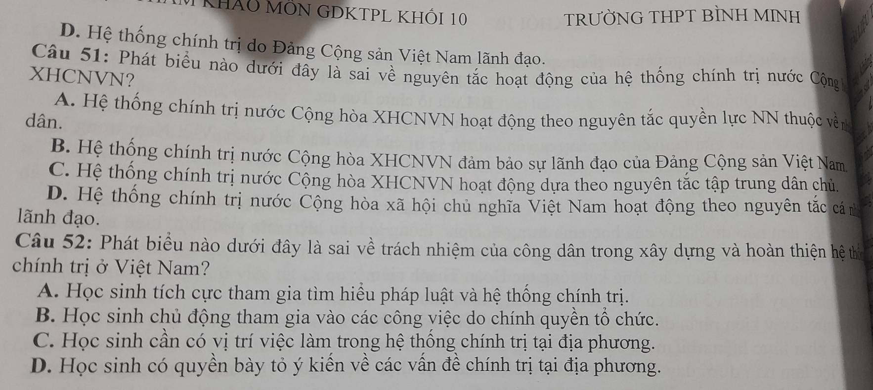 KhảO MỒN GDKTPL KHỐI 10 TRƯỜNG THPT BÌNH MINH
D. Hệ thống chính trị do Đảng Cộng sản Việt Nam lãnh đạo.
Câu 51: Phát biểu nào dưới đây là sai về nguyên tắc hoạt động của hệ thống chính trị nước Cộng 
XHCNVN?
A. Hệ thống chính trị nước Cộng hòa XHCNVN hoạt động theo nguyên tắc quyền lực NN thuộc vền
dân.
B. Hệ thống chính trị nước Cộng hòa XHCNVN đảm bảo sự lãnh đạo của Đảng Cộng sản Việt Nam
C. Hệ thống chính trị nước Cộng hòa XHCNVN hoạt động dựa theo nguyên tắc tập trung dân chủ.
D. Hệ thống chính trị nước Cộng hòa xã hội chủ nghĩa Việt Nam hoạt động theo nguyên tắc cá n
lãnh đạo.
Câu 52: Phát biểu nào dưới đây là sai về trách nhiệm của công dân trong xây dựng và hoàn thiện hệ thị
chính trị ở Việt Nam?
A. Học sinh tích cực tham gia tìm hiều pháp luật và hệ thống chính trị.
B. Học sinh chủ động tham gia vào các công việc do chính quyền tổ chức.
C. Học sinh cần có vị trí việc làm trong hệ thống chính trị tại địa phương.
D. Học sinh có quyền bày tỏ ý kiến về các vấn đề chính trị tại địa phương.