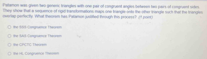 Patamon was given two generic triangles with one pair of congruent angles between two pairs of congruent sides.
They show that a sequence of rigid transformations maps one triangle onto the other triangle such that the triangles
overlap perfectly. What theorem has Patamon justified through this process? (1 point)
the SSS Congruence Theorem
the SAS Congruence Theorem
the CPCTC Theorem
the HL Congruence Theorem