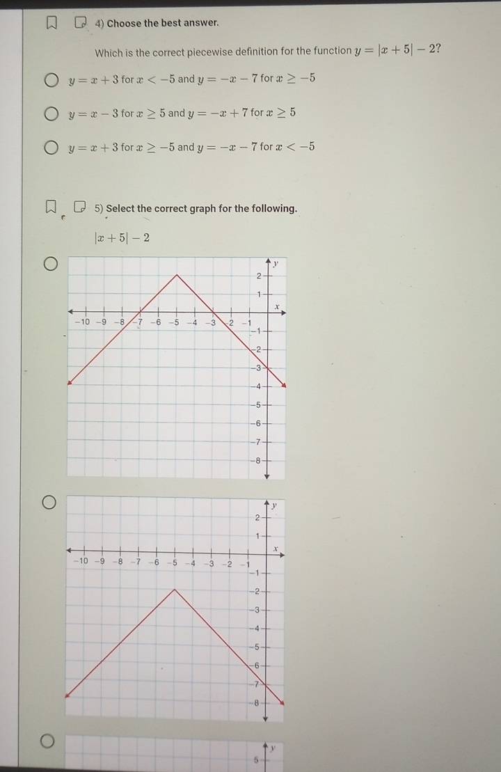 Choose the best answer.
Which is the correct piecewise definition for the function y=|x+5|-2 ?
y=x+3 for x and y=-x-7 for x≥ -5
y=x-3 for x≥ 5 and y=-x+7 for x≥ 5
y=x+3 for x≥ -5 and y=-x-7 for x
5) Select the correct graph for the following.
|x+5|-2
y
5