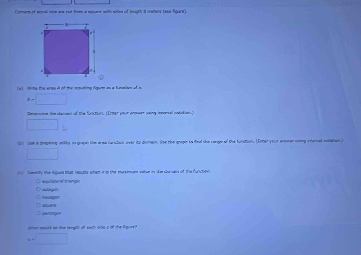 Comers of equal size are cut from a square with sides of length B meters (see figure).
(a) Illinte the area A of the resulting figure as a function of x.
A=□
Determine the domain of the function. (Enter your answer using interval notation.)
□ 
(b) Use a graphing utillity to graph the area function over its domain. Use the graph to find the range of the function. (Enter your anower using interval notation.)
□ 
c Identify the figure that results when x is the maximum value in the domain of the function.
equilateral triangle
ectagon
hnsagon
souare
peritagon
Wltut would be the length of each side s of the figure?
c=□