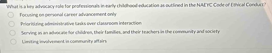 What is a key advocacy role for professionals in early childhood education as outlined in the NAEYC Code of Ethical Conduct?
Focusing on personal career advancement only
Prioritizing administrative tasks over classroom interaction
Serving as an advocate for children, their families, and their teachers in the community and society
Limiting involvement in community affairs