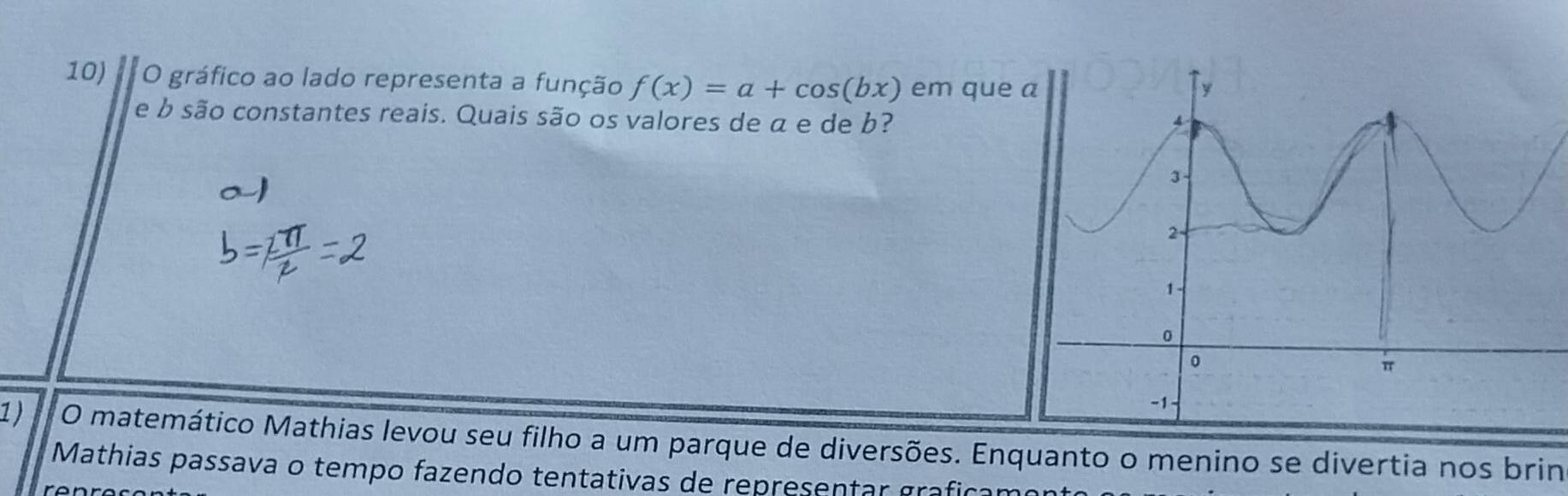 gráfico ao lado representa a função f(x)=a+cos (bx) em que 
e b são constantes reais. Quais são os valores de α e de b? 
1 ) O matemático Mathias levou seu filho a um parque de diversões. Enquanto o menino se divertia nos brin 
Mathias passava o tempo fazendo tentativas de representar grafí